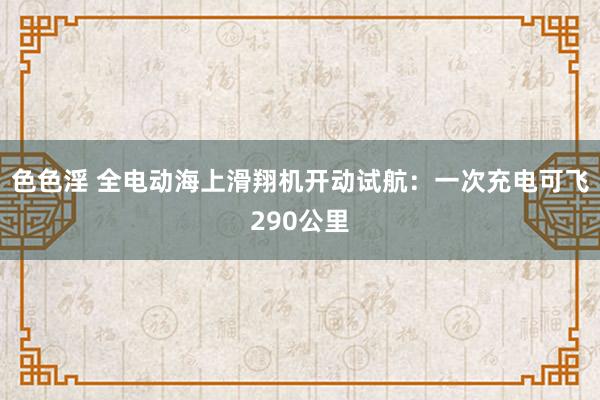 色色淫 全电动海上滑翔机开动试航：一次充电可飞290公里