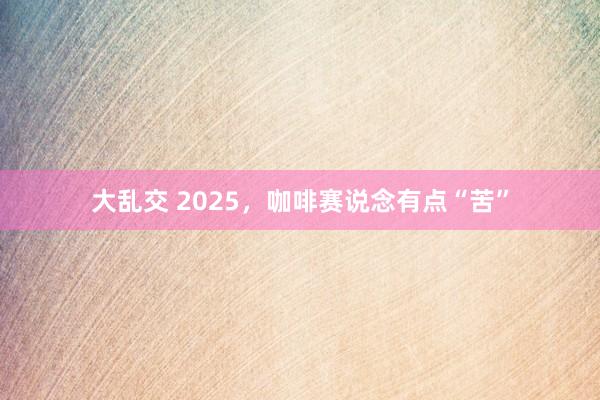 大乱交 2025，咖啡赛说念有点“苦”