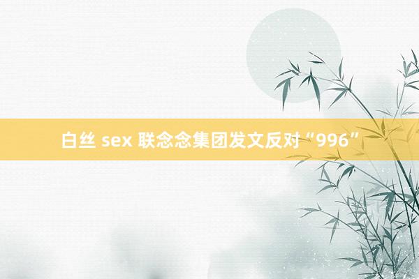 白丝 sex 联念念集团发文反对“996”