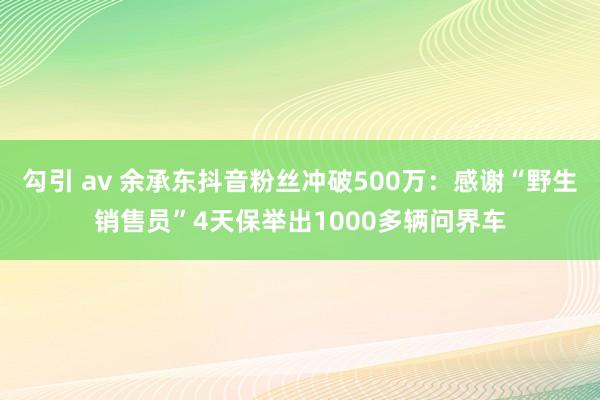 勾引 av 余承东抖音粉丝冲破500万：感谢“野生销售员”4天保举出1000多辆问界车
