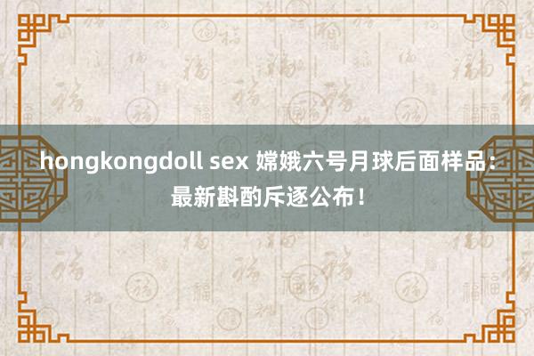 hongkongdoll sex 嫦娥六号月球后面样品：最新斟酌斥逐公布！