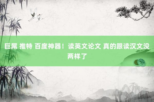 巨屌 推特 百度神器！读英文论文 真的跟读汉文没两样了