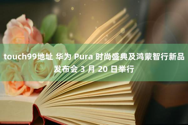 touch99地址 华为 Pura 时尚盛典及鸿蒙智行新品发布会 3 月 20 日举行