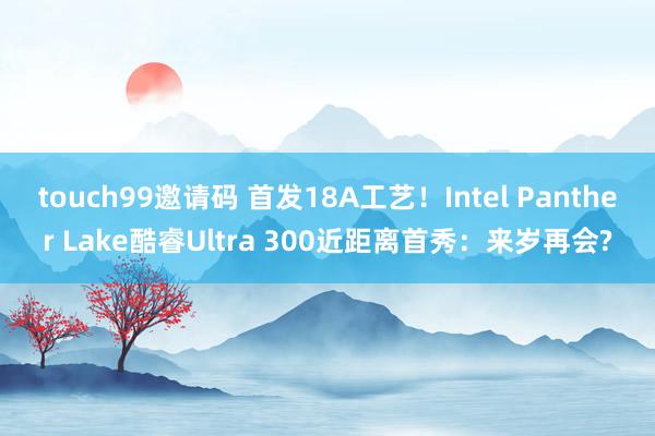 touch99邀请码 首发18A工艺！Intel Panther Lake酷睿Ultra 300近距离首秀：来岁再会?